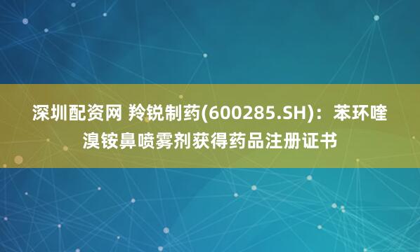 深圳配资网 羚锐制药(600285.SH)：苯环喹溴铵鼻喷雾剂获得药品注册证书