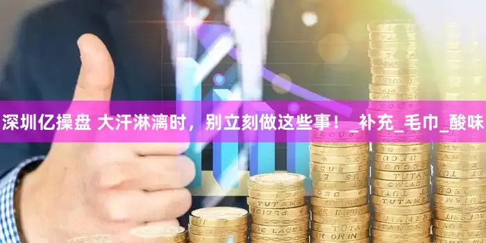 深圳亿操盘 大汗淋漓时，别立刻做这些事！_补充_毛巾_酸味