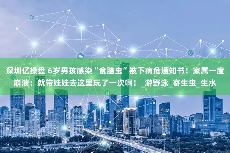 深圳亿操盘 6岁男孩感染“食脑虫”被下病危通知书！家属一度崩溃：就带娃娃去这里玩了一次啊！_游野泳_寄生虫_生水