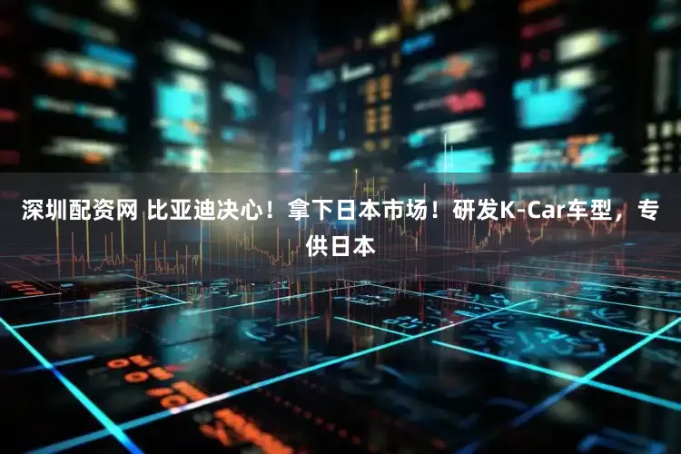 深圳配资网 比亚迪决心！拿下日本市场！研发K-Car车型，专供日本