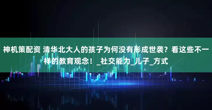 神机策配资 清华北大人的孩子为何没有形成世袭？看这些不一样的教育观念！_社交能力_儿子_方式