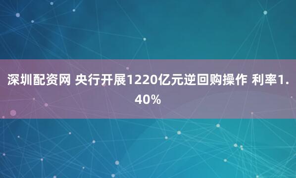 深圳配资网 央行开展1220亿元逆回购操作 利率1.40%