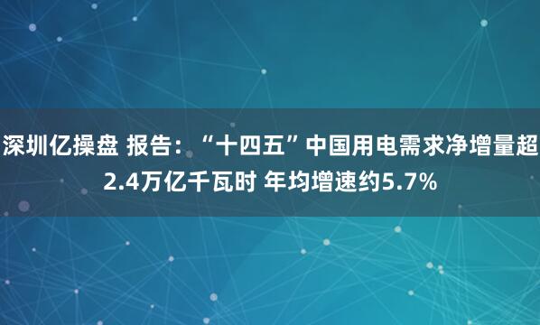 深圳亿操盘 报告：“十四五”中国用电需求净增量超2.4万亿千瓦时 年均增速约5.7%