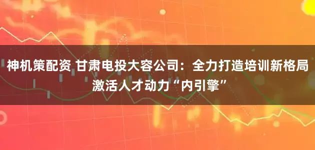 神机策配资 甘肃电投大容公司：全力打造培训新格局 激活人才动力“内引擎”