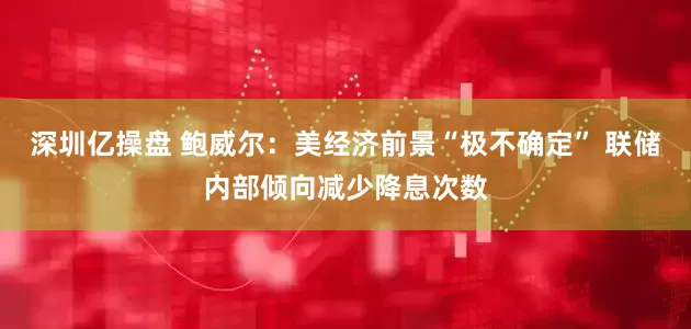 深圳亿操盘 鲍威尔：美经济前景“极不确定” 联储内部倾向减少降息次数