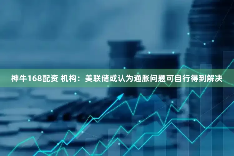 神牛168配资 机构：美联储或认为通胀问题可自行得到解决